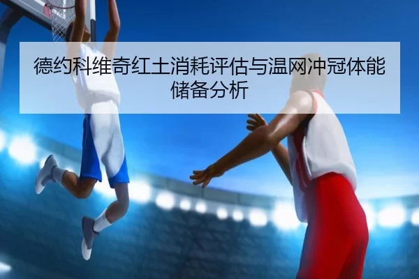 德约科维奇红土消耗评估与温网冲冠体能储备分析